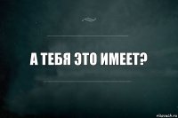 а тебя это имеет?