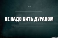 не надо бить дураком