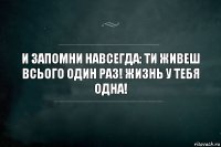 и запомни навсегда: ти живеш всього один раз! жизнь у тебя одна!