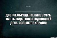 доброе обращение ване с утра, пусть задастся сегодняшний день, сложится хорошо