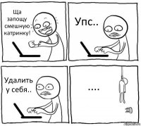 Ща запощу смешную катринку! Упс.. Удалить у себя.. ....