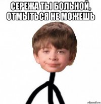 сережа ты больной, отмыться не можешь 