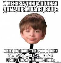 у меня задница полная дома, прям капец ваще: сижу на плашете играю в пони таун а там... херак, и сразу вылетела «оффлайн-пони»