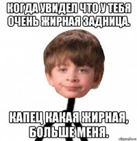 когда увидел что у тебя очень жирная задница. капец какая жирная, больше меня.