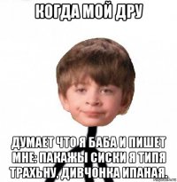 когда мой дру думает что я баба и пишет мне: пакажы сиски я типя трахьну, дивчонка ипаная.