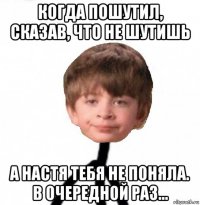 когда пошутил, сказав, что не шутишь а настя тебя не поняла. в очередной раз...