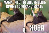 мама ; что ты еще умеешь кроме того как лежать я;