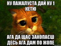 ну пажалуста дай ну 1 кетю ага да щас закопаєш десь ага дам по жопе