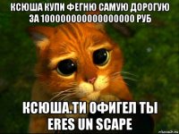 ксюша купи фегню самую дорогую за 100000000000000000 руб ксюша.ти офигел ты eres un scape