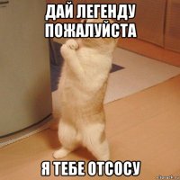 дай легенду пожалуйста я тебе отсосу