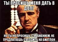 ты просишь меня дать в долг но ты не просишь с уважением, не предлагаешь съездить на биатлон