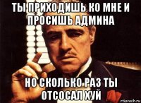 ты приходишь ко мне и просишь админа но сколько раз ты отсосал хуй