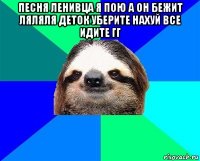 песня ленивца я пою а он бежит ляляля деток уберите нахуй все идите гг 