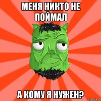 меня никто не поймал а кому я нужен?