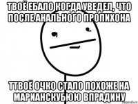 твоё ебало когда уведел, что после анального пропихона ттвоё очко стало похоже на марианскубюю впрадину