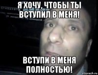 я хочу, чтобы ты вступил в меня! вступи в меня полностью!