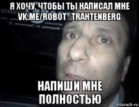 я хочу, чтобы ты написал мне vk.me/robot_trahtenberg напиши мне полностью