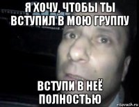 я хочу, чтобы ты вступил в мою группу вступи в неё полностью