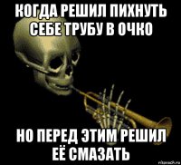 когда решил пихнуть себе трубу в очко но перед этим решил её смазать