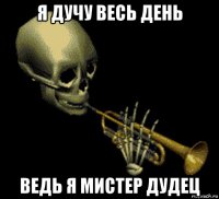 я дучу весь день ведь я мистер дудец