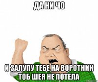 да ни чо и залупу тебе на воротник тоб шея не потела