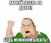 паркуй газель во дворе! будь мужиком,блеать!