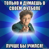 только и думаешь о своём футболе лучше бы учился!