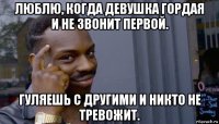 люблю, когда девушка гордая и не звонит первой. гуляешь с другими и никто не тревожит.