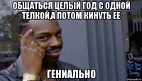 общаться целый год с одной телкой,а потом кинуть ее гениально