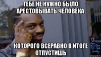 тебе не нужно было арестовывать человека которого всеравно в итоге отпустишь