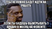 тебе не нужно будет идти на работу если ты будешь выигрывать 1 аркану в месяц на фейсите