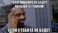 твою машину не будут называть говном если у тебя её не будет