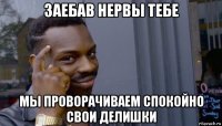 заебав нервы тебе мы проворачиваем спокойно свои делишки