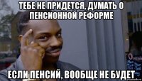 тебе не придется, думать о пенсионной реформе если пенсий, вообще не будет