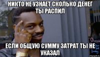 никто не узнает сколько денег ты распил если общую сумму затрат ты не указал