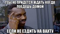 тебе не придется ждать когда поедешь домой если не ездить на вахту