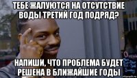 тебе жалуются на отсутствие воды третий год подряд? напиши, что проблема будет решена в ближайшие годы