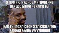 я помню чудное мнгновение передо мной явился ты как ты поял свои железки, чтоб ванная была уууууиииии