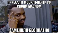 приехал в мобил1-центр со своим маслом заменили бесплатно