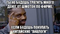 ты не будешь тратить много денег от шмоток по фирме, если будешь покупать китайские "аналоги"