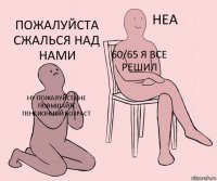 ну пожалуйста не повышайте пенсионный возраст 60/65 я все решил пожалуйста сжалься над нами