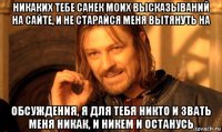 никаких тебе санек моих высказываний на сайте, и не старайся меня вытянуть на обсуждения, я для тебя никто и звать меня никак, и никем и останусь