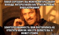 павел сергеевич, вы меня не интересовали вообще, интересовала вас я, несмотря на вашу излишнию заинтересованность, вам постарались не ответить хамски, как это делаете вы, а может стоило