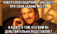 павел александрович, забудьте про свои задние места, и идите к тем, кто вам их действительно подставляет