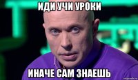 иди учи уроки иначе сам знаешь