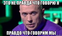 это не правда что говорю я правдо что говорим мы