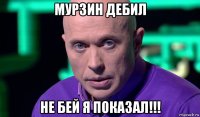 мурзин дебил не бей я показал!!!