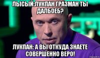 лысый:лукпан гразман ты далбоеб? лукпан: а вы откуда знаете совершенно веро!