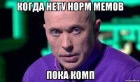 когда нету норм мемов пока комп