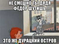 не смешно ты дядя фёдор шутишь это же дурацкий остров